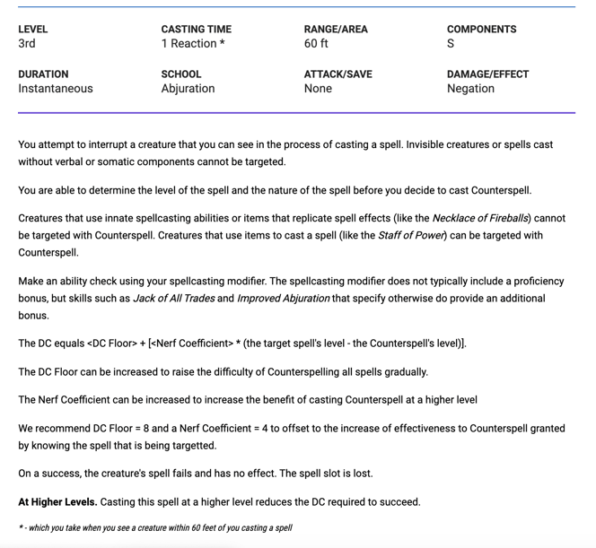 You attempt to interrupt a creature that you can see in the process of casting a spell. Invisible creatures or spells cast without verbal or somatic components cannot be targeted.   You are able to determine the level of the spell and the nature of the spell before you decide to cast Counterspell.   Creatures that use innate spellcasting abilities or items that replicate spell effects (like the Necklace of Fireballs) cannot be targeted with Counterspell. Creatures that use items to cast a spell (like the Staff of Power) can be targeted with Counterspell.  Make an ability check using your spellcasting modifier. The spellcasting modifier does not typically include a proficiency bonus, but skills such as Jack of All Trades and Improved Abjuration that specify otherwise do provide an additional bonus.  The DC equals <DC Floor> + [<Nerf Coefficient> * (the target spell's level - the Counterspell's level)].  The DC Floor can be increased to raise the difficulty of Counterspelling all spells gradually.  The Nerf Coefficient can be increased to increase the benefit of casting Counterspell at a higher level  We recommend DC Floor = 8 and a Nerf Coefficient = 4 to offset to the increase of effectiveness to Counterspell granted by knowing the spell that is being targetted.    On a success, the creature's spell fails and has no effect. The spell slot is lost.  At Higher Levels. Casting this spell at a higher level reduces the DC required to succeed.  * - which you take when you see a creature within 60 feet of you casting a spell